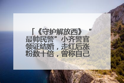 《守护解放西》“最帅民警”小齐警官领证结婚，走红后涨粉数十倍，曾称自己只是普通人