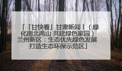 「甘快看」甘肃新闻丨（绿化南北两山 共建绿色家园）兰州新区：生态优先绿色发展 打造生态环保示范区