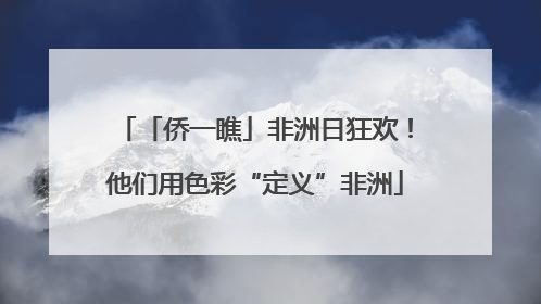「侨一瞧」非洲日狂欢！他们用色彩“定义”非洲