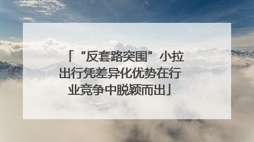 “反套路突围”小拉出行凭差异化优势在行业竞争中脱颖而出