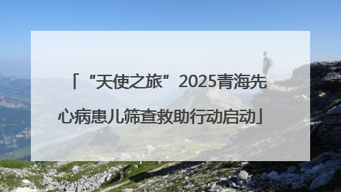 “天使之旅”2025青海先心病患儿筛查救助行动启动