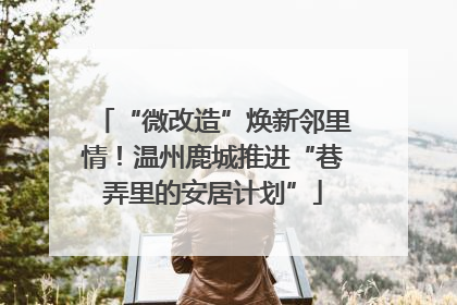 “微改造”焕新邻里情！温州鹿城推进“巷弄里的安居计划”