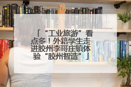 “工业旅游”看点多！外籍学生走进胶州李哥庄镇体验“胶州智造”