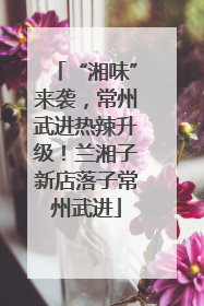 “湘味”来袭，常州武进热辣升级！兰湘子新店落子常州武进