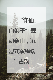 “许仙、白娘子”舞动金山，沉浸式演绎端午古韵