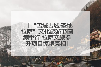 “雪域古城·圣地拉萨”文化旅游节圆满举行 拉萨文旅提升项目惊艳亮相