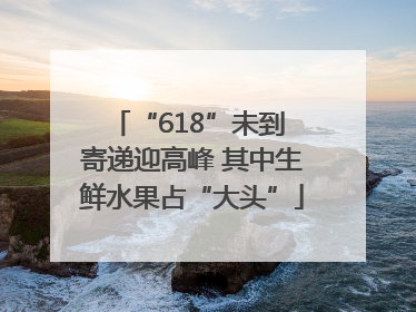 “618”未到 寄递迎高峰 其中生鲜水果占“大头”