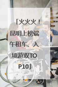 火火火！昆明上榜端午租车、入境游双TOP10