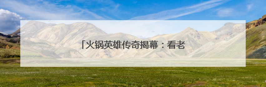 火锅英雄传奇揭幕：看老外学徒“云游”火锅江湖