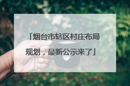 烟台市辖区村庄布局规划，最新公示来了