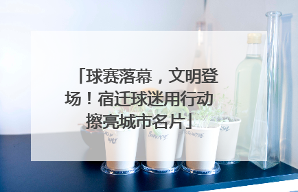 球赛落幕，文明登场！宿迁球迷用行动擦亮城市名片
