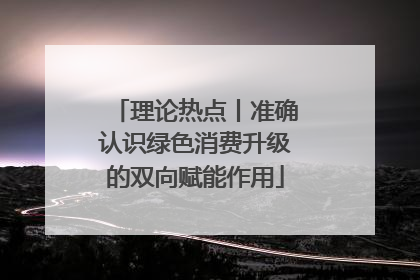 理论热点丨准确认识绿色消费升级的双向赋能作用
