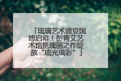 琉璃艺术盛宴国博启幕！彭青艾艺术馆携瑰丽之作绽放“琉光璃彩”