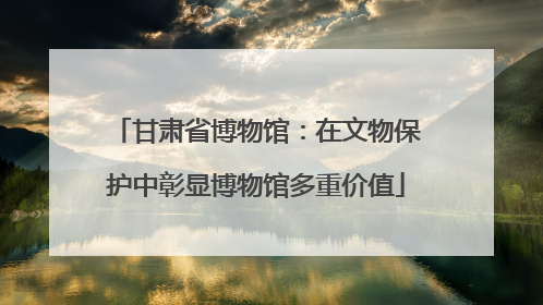 甘肃省博物馆：在文物保护中彰显博物馆多重价值