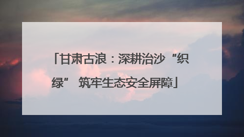 甘肃古浪：深耕治沙“织绿” 筑牢生态安全屏障