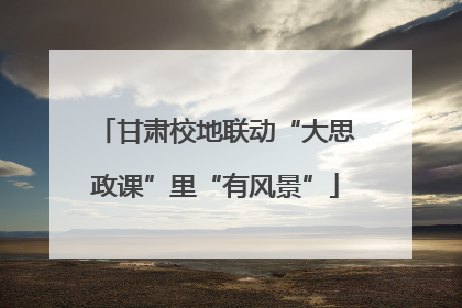 甘肃校地联动“大思政课”里“有风景”