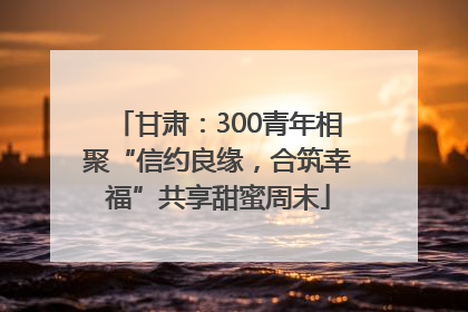 甘肃：300青年相聚“信约良缘，合筑幸福”共享甜蜜周末