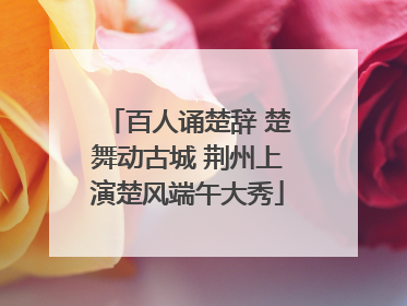 百人诵楚辞 楚舞动古城 荆州上演楚风端午大秀