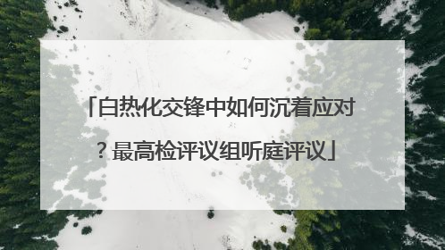 白热化交锋中如何沉着应对？最高检评议组听庭评议