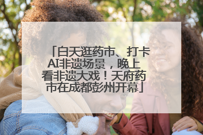 白天逛药市、打卡AI非遗场景，晚上看非遗大戏！天府药市在成都彭州开幕