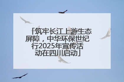 筑牢长江上游生态屏障，中华环保世纪行2025年宣传活动在四川启动