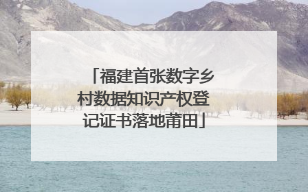 福建首张数字乡村数据知识产权登记证书落地莆田