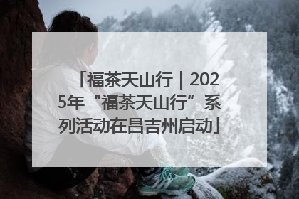 福茶天山行｜2025年“福茶天山行”系列活动在昌吉州启动