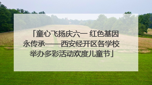 童心飞扬庆六一 红色基因永传承——西安经开区各学校举办多彩活动欢度儿童节