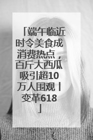 端午临近时令美食成消费热点，百斤大西瓜吸引超10万人围观丨变革618