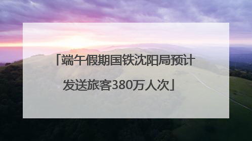 端午假期国铁沈阳局预计发送旅客380万人次