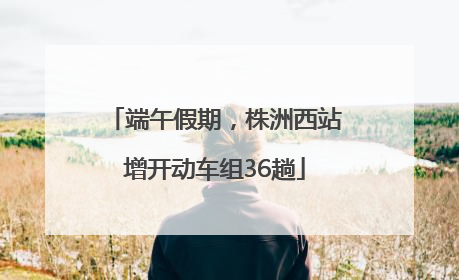 端午假期，株洲西站增开动车组36趟