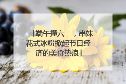 端午撞六一，串妹花式冰粉掀起节日经济的美食热浪