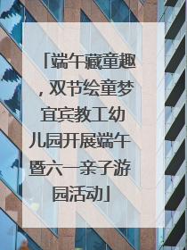 端午藏童趣，双节绘童梦 宜宾教工幼儿园开展端午暨六一亲子游园活动