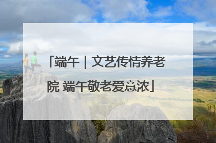 端午｜文艺传情养老院 端午敬老爱意浓