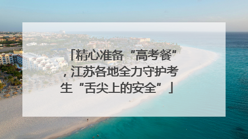 精心准备“高考餐”，江苏各地全力守护考生“舌尖上的安全”