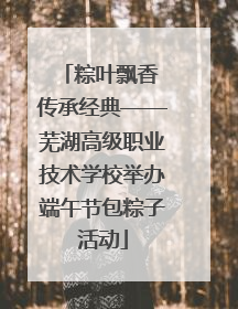 粽叶飘香 传承经典——芜湖高级职业技术学校举办端午节包粽子活动