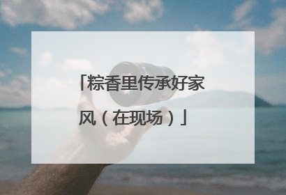 粽香里传承好家风（在现场）