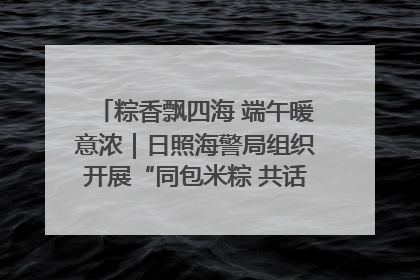 粽香飘四海 端午暖意浓｜日照海警局组织开展“同包米粽 共话端午”系列活动