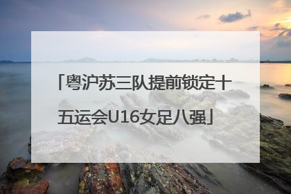 粤沪苏三队提前锁定十五运会U16女足八强