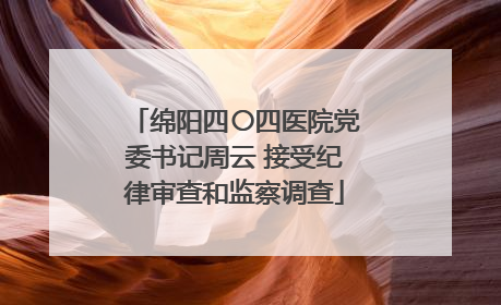 绵阳四〇四医院党委书记周云 接受纪律审查和监察调查