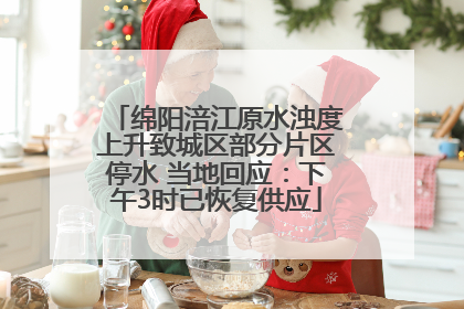 绵阳涪江原水浊度上升致城区部分片区停水 当地回应：下午3时已恢复供应