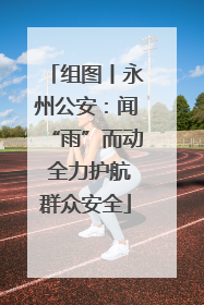 组图丨永州公安：闻“雨”而动 全力护航群众安全