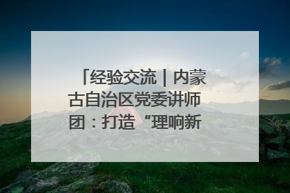 经验交流｜内蒙古自治区党委讲师团：打造“理响新征程”宣讲品牌