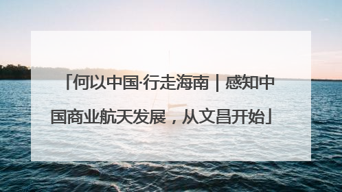 何以中国·行走海南｜感知中国商业航天发展，从文昌开始