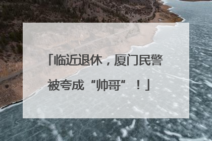 临近退休，厦门民警被夸成“帅哥”！