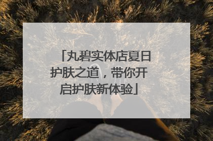 丸碧实体店夏日护肤之道，带你开启护肤新体验