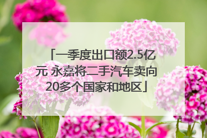 一季度出口额2.5亿元 永嘉将二手汽车卖向20多个国家和地区
