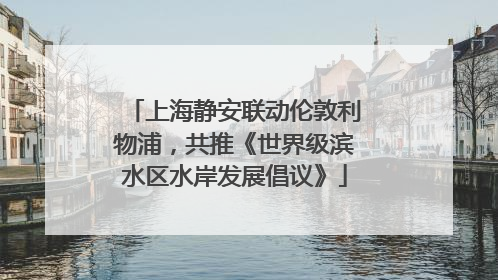 上海静安联动伦敦利物浦，共推《世界级滨水区水岸发展倡议》