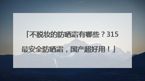 不脱妆的防晒霜有哪些？315最安全防晒霜，国产超好用！