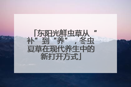 东阳光鲜虫草从“补”到“养”，冬虫夏草在现代养生中的新打开方式